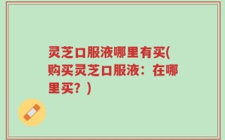 灵芝口服液哪里有买(购买灵芝口服液：在哪里买？)