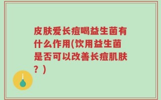 皮肤爱长痘喝益生菌有什么作用(饮用益生菌是否可以改善长痘肌肤？)