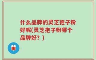 什么品牌的灵芝孢子粉好呢(灵芝孢子粉哪个品牌好？)