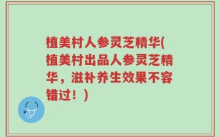 植美村人参灵芝精华(植美村出品人参灵芝精华，滋补养生效果不容错过！)