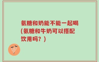 氨糖和奶能不能一起喝(氨糖和牛奶可以搭配饮用吗？)