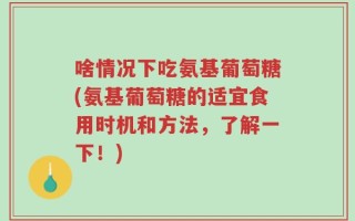 啥情况下吃氨基葡萄糖(氨基葡萄糖的适宜食用时机和方法，了解一下！)