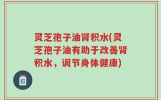 灵芝孢子油肾积水(灵芝孢子油有助于改善肾积水，调节身体健康)