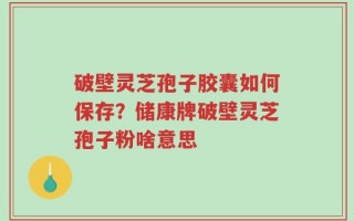 破壁灵芝孢子胶囊如何保存？储康牌破壁灵芝孢子粉啥意思