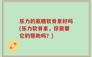 乐力的氨糖软骨素好吗(乐力软骨素，你需要它的帮助吗？)