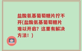 盐酸氨基葡萄糖片拧不开(盐酸氨基葡萄糖片难以开启？这里有解决方法！)