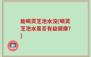 能喝灵芝泡水没(喝灵芝泡水是否有益健康？)