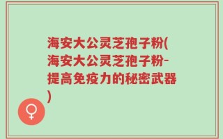 海安大公灵芝孢子粉(海安大公灵芝孢子粉-提高免疫力的秘密武器)