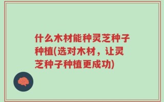 什么木材能种灵芝种子种植(选对木材，让灵芝种子种植更成功)