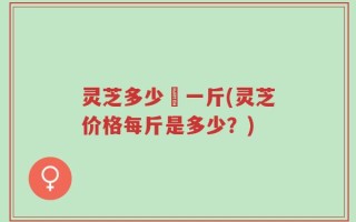 灵芝多少錢一斤(灵芝价格每斤是多少？)