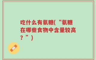 吃什么有氨糖(“氨糖在哪些食物中含量较高？”)