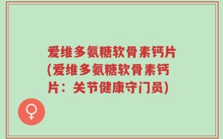 爱维多氨糖软骨素钙片(爱维多氨糖软骨素钙片：关节健康守门员)