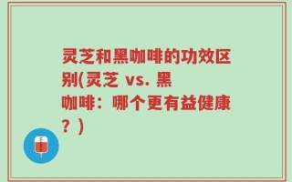 灵芝和黑咖啡的功效区别(灵芝 vs. 黑咖啡：哪个更有益健康？)