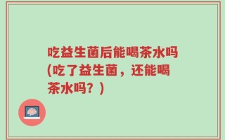 吃益生菌后能喝茶水吗(吃了益生菌，还能喝茶水吗？)