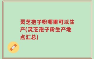 灵芝孢子粉哪里可以生产(灵芝孢子粉生产地点汇总)