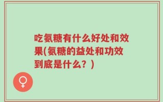 吃氨糖有什么好处和效果(氨糖的益处和功效到底是什么？)