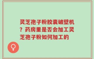 灵芝孢子粉胶囊破壁机？药房里是否会加工灵芝孢子粉如何加工的