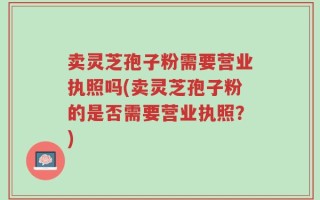 卖灵芝孢子粉需要营业执照吗(卖灵芝孢子粉的是否需要营业执照？)