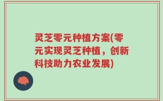 灵芝零元种植方案(零元实现灵芝种植，创新科技助力农业发展)