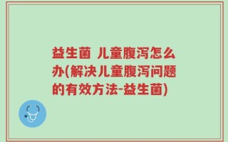 益生菌 儿童腹泻怎么办(解决儿童腹泻问题的有效方法-益生菌)