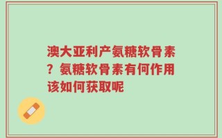 澳大亚利产氨糖软骨素？氨糖软骨素有何作用该如何获取呢