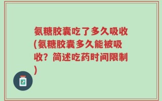 氨糖胶囊吃了多久吸收(氨糖胶囊多久能被吸收？简述吃药时间限制)