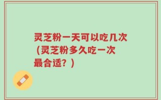 灵芝粉一天可以吃几次 (灵芝粉多久吃一次最合适？)