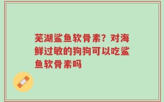 芜湖鲨鱼软骨素？对海鲜过敏的狗狗可以吃鲨鱼软骨素吗