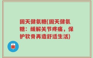 固天健氨糖(固天健氨糖：缓解关节疼痛，保护软骨再造舒适生活)