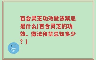 百合灵芝功效做法禁忌是什么(百合灵芝的功效、做法和禁忌知多少？)