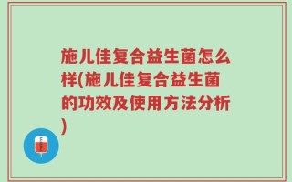 施儿佳复合益生菌怎么样(施儿佳复合益生菌的功效及使用方法分析)