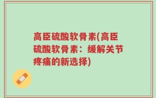 高臣硫酸软骨素(高臣硫酸软骨素：缓解关节疼痛的新选择)