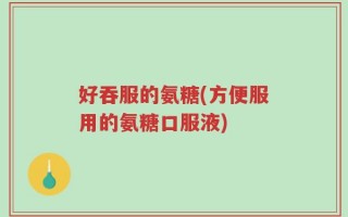 好吞服的氨糖(方便服用的氨糖口服液)