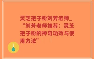 灵芝孢子粉刘芳老师_“刘芳老师推荐：灵芝孢子粉的神奇功效与使用方法”