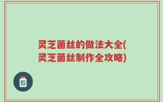 灵芝菌丝的做法大全(灵芝菌丝制作全攻略)
