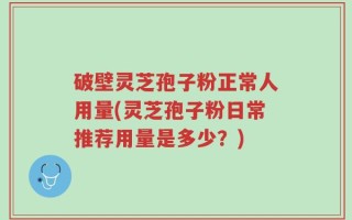 破壁灵芝孢子粉正常人用量(灵芝孢子粉日常推荐用量是多少？)