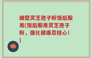 破壁灵芝孢子粉饭后服用(饭后服用灵芝孢子粉，强化健康荔枝心！)