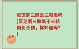 灵芝酮三醇是三萜类吗(灵芝酮三醇属于三萜类化合物，你知道吗？)