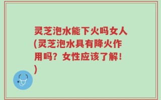 灵芝泡水能下火吗女人(灵芝泡水具有降火作用吗？女性应该了解！)