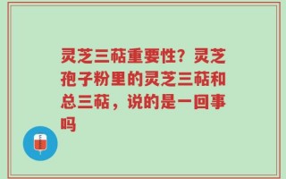 灵芝三萜重要性？灵芝孢子粉里的灵芝三萜和总三萜，说的是一回事吗