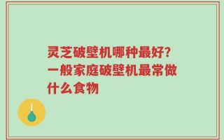 灵芝破壁机哪种最好？一般家庭破壁机最常做什么食物