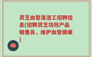 灵芝血管清洁工招聘信息(招聘灵芝功效产品销售员，维护血管健康)