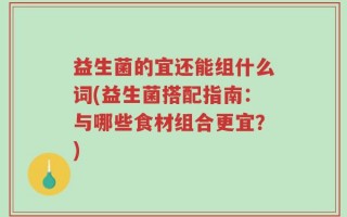 益生菌的宜还能组什么词(益生菌搭配指南：与哪些食材组合更宜？)
