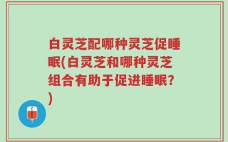 白灵芝配哪种灵芝促睡眠(白灵芝和哪种灵芝组合有助于促进睡眠？)