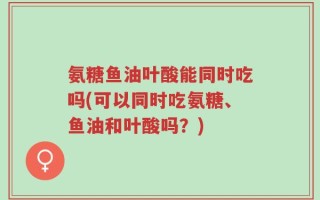 氨糖鱼油叶酸能同时吃吗(可以同时吃氨糖、鱼油和叶酸吗？)