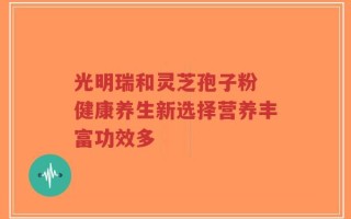 光明瑞和灵芝孢子粉 健康养生新选择营养丰富功效多