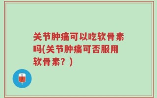 关节肿痛可以吃软骨素吗(关节肿痛可否服用软骨素？)