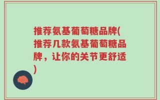 推荐氨基葡萄糖品牌(推荐几款氨基葡萄糖品牌，让你的关节更舒适)