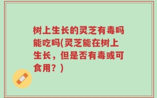 树上生长的灵芝有毒吗能吃吗(灵芝能在树上生长，但是否有毒或可食用？)