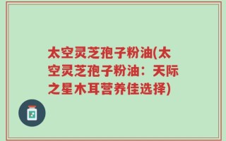太空灵芝孢子粉油(太空灵芝孢子粉油：天际之星木耳营养佳选择)